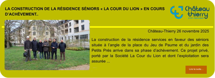 La construction de la résidence séniors « La Cour du Lion » en cours d’achèvement..            . Château-Thierry 26 novembre 2025 Lire la suite… Lire la suite… La construction de la résidence services en faveur des séniors située à l’angle de la place du Jeu de Paume et du jardin des Petits Prés arrive dans sa phase d’achèvement. Ce projet privé, porté par la Société La Cour du Lion et dont l’exploitation sera assurée ...  …