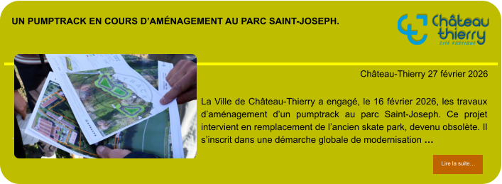 Un pumptrack en cours d’aménagement au parc Saint-Joseph.            . Château-Thierry 27 février 2026 Lire la suite… Lire la suite… La Ville de Château-Thierry a engagé, le 16 février 2026, les travaux d’aménagement d’un pumptrack au parc Saint-Joseph. Ce projet intervient en remplacement de l’ancien skate park, devenu obsolète. Il s’inscrit dans une démarche globale de modernisation …