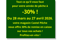 Tout ce qu'il vous faut pour votre année de pêche à-30% !Du 28 mars au 27 avril 2026, votre magasin Castel Pêche vous offre 30% de remise en caisse sur tous vos achats ! Profitez-en vite !