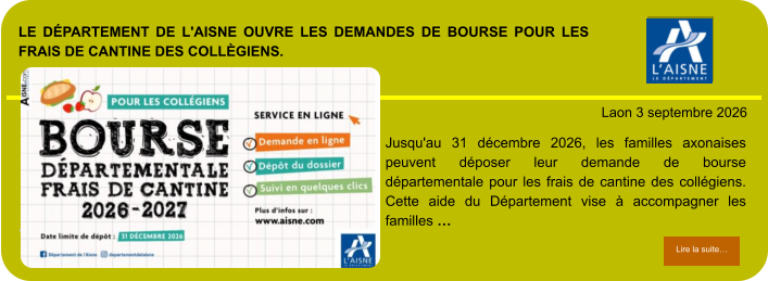 LE DÉPARTEMENT DE L'AISNE OUVRE LES DEMANDES DE BOURSE POUR LES FRAIS DE CANTINE DES COLLÈGIENS.            . Laon 3 septembre 2026 Lire la suite… Lire la suite… Jusqu'au 31 décembre 2026, les familles axonaises peuvent déposer leur demande de bourse départementale pour les frais de cantine des collégiens. Cette aide du Département vise à accompagner les familles …